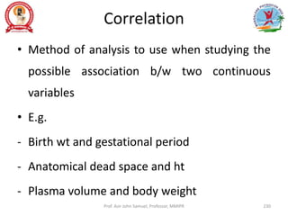 Correlation
• Method of analysis to use when studying the
possible association b/w two continuous
variables
• E.g.
- Birth wt and gestational period
- Anatomical dead space and ht
- Plasma volume and body weight
Prof. Asir John Samuel, Professor, MMIPR 230
 