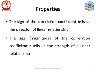 Properties
• The sign of the correlation coefficient tells us
the direction of linear relationship
• The size (magnitude) of the correlation
coefficient r tells us the strength of a linear
relationship
Prof. Asir John Samuel, Professor, MMIPR 233
 