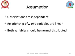 Assumption
• Observations are independent
• Relationship b/w two variables are linear
• Both variables should be normal distributed
Prof. Asir John Samuel, Professor, MMIPR 236
 
