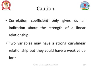 Caution
• Correlation coefficient only gives us an
indication about the strength of a linear
relationship
• Two variables may have a strong curvilinear
relationship but they could have a weak value
for r
Prof. Asir John Samuel, Professor, MMIPR 237
 