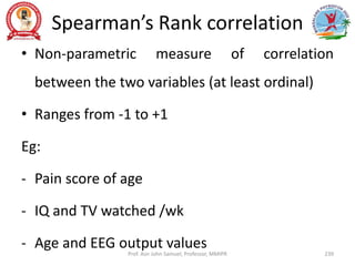 Spearman’s Rank correlation
• Non-parametric measure of correlation
between the two variables (at least ordinal)
• Ranges from -1 to +1
Eg:
- Pain score of age
- IQ and TV watched /wk
- Age and EEG output values
Prof. Asir John Samuel, Professor, MMIPR 239
 