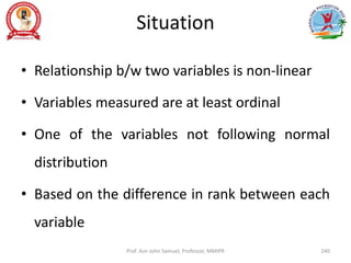 Situation
• Relationship b/w two variables is non-linear
• Variables measured are at least ordinal
• One of the variables not following normal
distribution
• Based on the difference in rank between each
variable
Prof. Asir John Samuel, Professor, MMIPR 240
 