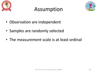 Assumption
• Observation are independent
• Samples are randomly selected
• The measurement scale is at least ordinal
Prof. Asir John Samuel, Professor, MMIPR 241
 