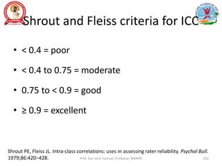 Shrout and Fleiss criteria for ICC
• < 0.4 = poor
• < 0.4 to 0.75 = moderate
• 0.75 to < 0.9 = good
• ≥ 0.9 = excellent
Prof. Asir John Samuel, Professor, MMIPR
Shrout PE, Fleiss JL. Intra-class correlations: uses in assessing rater reliability. Psychol Bull.
1979;86:420–428. 242
 