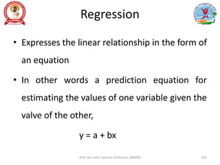 Regression
• Expresses the linear relationship in the form of
an equation
• In other words a prediction equation for
estimating the values of one variable given the
valve of the other,
y = a + bx
Prof. Asir John Samuel, Professor, MMIPR 243
 