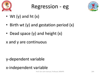 Regression - eg
• Wt (y) and ht (x)
• Birth wt (y) and gestation period (x)
• Dead space (y) and height (x)
x and y are continuous
y-dependent variable
x-independent variable
Prof. Asir John Samuel, Professor, MMIPR 244
 