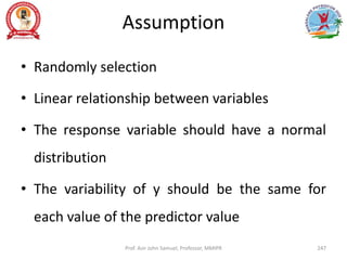 Assumption
• Randomly selection
• Linear relationship between variables
• The response variable should have a normal
distribution
• The variability of y should be the same for
each value of the predictor value
Prof. Asir John Samuel, Professor, MMIPR 247
 