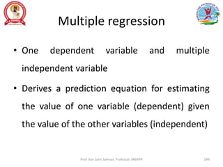 Multiple regression
• One dependent variable and multiple
independent variable
• Derives a prediction equation for estimating
the value of one variable (dependent) given
the value of the other variables (independent)
Prof. Asir John Samuel, Professor, MMIPR 249
 