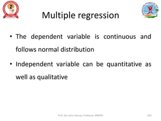 Multiple regression
• The dependent variable is continuous and
follows normal distribution
• Independent variable can be quantitative as
well as qualitative
Prof. Asir John Samuel, Professor, MMIPR 250
 
