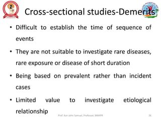 Cross-sectional studies-Demerits
• Difficult to establish the time of sequence of
events
• They are not suitable to investigate rare diseases,
rare exposure or disease of short duration
• Being based on prevalent rather than incident
cases
• Limited value to investigate etiological
relationship Prof. Asir John Samuel, Professor, MMIPR 26
 