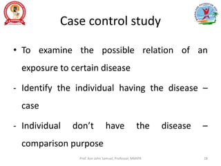 Case control study
• To examine the possible relation of an
exposure to certain disease
- Identify the individual having the disease –
case
- Individual don’t have the disease –
comparison purpose
Prof. Asir John Samuel, Professor, MMIPR 28
 