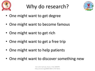 Why do research?
• One might want to get degree
• One might want to become famous
• One might want to get rich
• One might want to get a free trip
• One might want to help patients
• One might want to discover something new
Asir John Samuel, Assoc. Prof, MMIPR
http://orcid.org/0000-0003-1747-0415
 