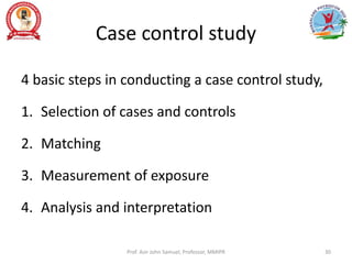 Case control study
4 basic steps in conducting a case control study,
1. Selection of cases and controls
2. Matching
3. Measurement of exposure
4. Analysis and interpretation
Prof. Asir John Samuel, Professor, MMIPR 30
 