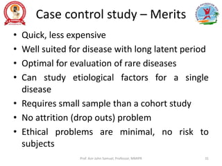 Case control study – Merits
• Quick, less expensive
• Well suited for disease with long latent period
• Optimal for evaluation of rare diseases
• Can study etiological factors for a single
disease
• Requires small sample than a cohort study
• No attrition (drop outs) problem
• Ethical problems are minimal, no risk to
subjects
Prof. Asir John Samuel, Professor, MMIPR 31
 