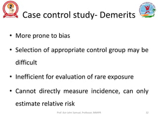 Case control study- Demerits
• More prone to bias
• Selection of appropriate control group may be
difficult
• Inefficient for evaluation of rare exposure
• Cannot directly measure incidence, can only
estimate relative risk
Prof. Asir John Samuel, Professor, MMIPR 32
 