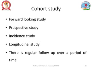 Cohort study
• Forward looking study
• Prospective study
• Incidence study
• Longitudinal study
• There is regular follow up over a period of
time
Prof. Asir John Samuel, Professor, MMIPR 33
 