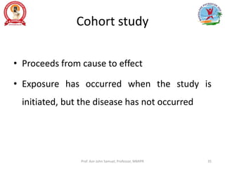 Cohort study
• Proceeds from cause to effect
• Exposure has occurred when the study is
initiated, but the disease has not occurred
Prof. Asir John Samuel, Professor, MMIPR 35
 
