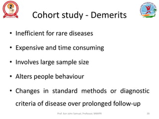 Cohort study - Demerits
• Inefficient for rare diseases
• Expensive and time consuming
• Involves large sample size
• Alters people behaviour
• Changes in standard methods or diagnostic
criteria of disease over prolonged follow-up
Prof. Asir John Samuel, Professor, MMIPR 39
 