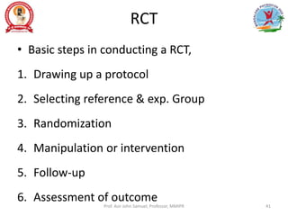 RCT
• Basic steps in conducting a RCT,
1. Drawing up a protocol
2. Selecting reference & exp. Group
3. Randomization
4. Manipulation or intervention
5. Follow-up
6. Assessment of outcome
Prof. Asir John Samuel, Professor, MMIPR 41
 