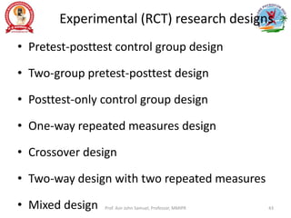 Experimental (RCT) research designs
• Pretest-posttest control group design
• Two-group pretest-posttest design
• Posttest-only control group design
• One-way repeated measures design
• Crossover design
• Two-way design with two repeated measures
• Mixed design Prof. Asir John Samuel, Professor, MMIPR 43
 