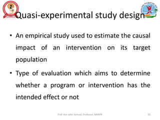 Quasi-experimental study design
• An empirical study used to estimate the causal
impact of an intervention on its target
population
• Type of evaluation which aims to determine
whether a program or intervention has the
intended effect or not
Prof. Asir John Samuel, Professor, MMIPR 50
 