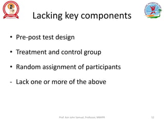 Lacking key components
• Pre-post test design
• Treatment and control group
• Random assignment of participants
- Lack one or more of the above
Prof. Asir John Samuel, Professor, MMIPR 52
 