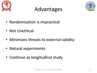 Advantages
• Randomization is impractical
• Not Unethical
• Minimizes threats to external validity
• Natural experiments
• Continue as longitudinal study
Prof. Asir John Samuel, Professor, MMIPR 54
 