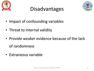 Disadvantages
• Impact of confounding variables
• Threat to internal validity
• Provide weaker evidence because of the lack
of randomness
• Extraneous variable
Prof. Asir John Samuel, Professor, MMIPR 55
 