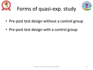 Forms of quasi-exp. study
• Pre-post test design without a control group
• Pre-post test design with a control group
Prof. Asir John Samuel, Professor, MMIPR 56
 