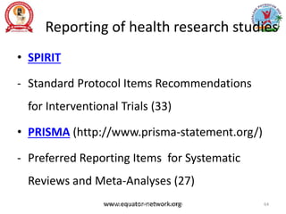 Reporting of health research studies
• SPIRIT
- Standard Protocol Items Recommendations
for Interventional Trials (33)
• PRISMA (http://www.prisma-statement.org/)
- Preferred Reporting Items for Systematic
Reviews and Meta-Analyses (27)
www.equator-network.org
Prof. Asir John Samuel, Professor, MMIPR 64
 