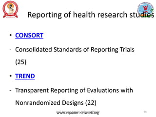 Reporting of health research studies
• CONSORT
- Consolidated Standards of Reporting Trials
(25)
• TREND
- Transparent Reporting of Evaluations with
Nonrandomized Designs (22)
www.equator-network.org
Prof. Asir John Samuel, Professor, MMIPR 66
 