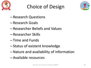 Choice of Design
–Research Questions
–Research Goals
–Researcher Beliefs and Values
–Researcher Skills
–Time and Funds
–Status of existent knowledge
–Nature and availability of information
–Available resources
Prof. Asir John Samuel, Professor, MMIPR 68
 