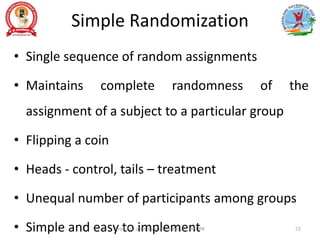 Simple Randomization
• Single sequence of random assignments
• Maintains complete randomness of the
assignment of a subject to a particular group
• Flipping a coin
• Heads - control, tails – treatment
• Unequal number of participants among groups
• Simple and easy to implement
Prof. Asir John Samuel, Professor, MMIPR 72
 
