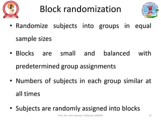 Block randomization
• Randomize subjects into groups in equal
sample sizes
• Blocks are small and balanced with
predetermined group assignments
• Numbers of subjects in each group similar at
all times
• Subjects are randomly assigned into blocks
Prof. Asir John Samuel, Professor, MMIPR 73
 