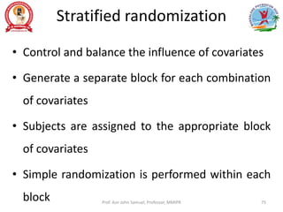 Stratified randomization
• Control and balance the influence of covariates
• Generate a separate block for each combination
of covariates
• Subjects are assigned to the appropriate block
of covariates
• Simple randomization is performed within each
block Prof. Asir John Samuel, Professor, MMIPR 75
 