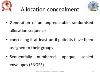 Allocation concealment
• Generation of an unpredictable randomised
allocation sequence
• concealing it at least until patients have been
assigned to their groups
• Sequentially numbered, opaque, sealed
envelopes (SNOSE)
Prof. Asir John Samuel, Professor, MMIPR 76
 