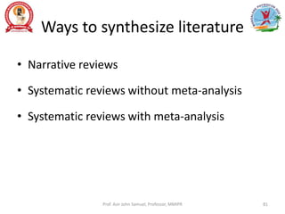 Ways to synthesize literature
• Narrative reviews
• Systematic reviews without meta-analysis
• Systematic reviews with meta-analysis
Prof. Asir John Samuel, Professor, MMIPR 81
 