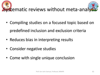Systematic reviews without meta-analysis
• Compiling studies on a focused topic based on
predefined inclusion and exclusion criteria
• Reduces bias in interpreting results
• Consider negative studies
• Come with single unique conclusion
Prof. Asir John Samuel, Professor, MMIPR 82
 
