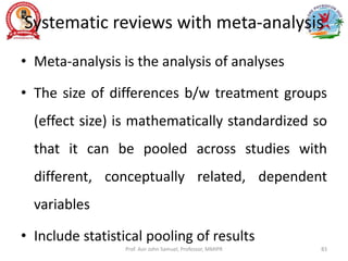 Systematic reviews with meta-analysis
• Meta-analysis is the analysis of analyses
• The size of differences b/w treatment groups
(effect size) is mathematically standardized so
that it can be pooled across studies with
different, conceptually related, dependent
variables
• Include statistical pooling of results
Prof. Asir John Samuel, Professor, MMIPR 83
 