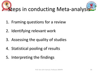 Steps in conducting Meta-analysis
1. Framing questions for a review
2. Identifying relevant work
3. Assessing the quality of studies
4. Statistical pooling of results
5. Interpreting the findings
Prof. Asir John Samuel, Professor, MMIPR 85
 