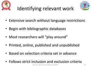 Identifying relevant work
• Extensive search without language restrictions
• Begin with bibliographic databases
• Most researchers will “play around”
• Printed, online, published and unpublished
• Based on selection criteria set in advance
• Follows strict inclusion and exclusion criteria
Prof. Asir John Samuel, Professor, MMIPR 87
 