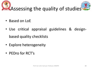 Assessing the quality of studies
• Based on LoE
• Use critical appraisal guidelines & design-
based quality checklists
• Explore heterogeneity
• PEDro for RCT’s
Prof. Asir John Samuel, Professor, MMIPR 88
 