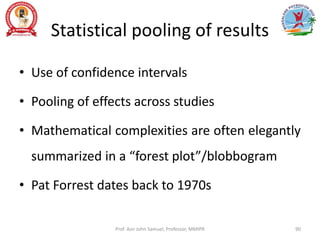 Statistical pooling of results
• Use of confidence intervals
• Pooling of effects across studies
• Mathematical complexities are often elegantly
summarized in a “forest plot”/blobbogram
• Pat Forrest dates back to 1970s
Prof. Asir John Samuel, Professor, MMIPR 90
 