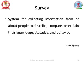 Survey
• System for collecting information from or
about people to describe, compare, or explain
their knowledge, attitudes, and behaviour
- Fink A (2003)
Prof. Asir John Samuel, Professor, MMIPR 98
 