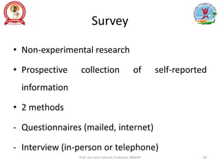 Survey
• Non-experimental research
• Prospective collection of self-reported
information
• 2 methods
- Questionnaires (mailed, internet)
- Interview (in-person or telephone)
Prof. Asir John Samuel, Professor, MMIPR 99
 