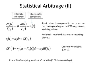  
 
 
 
 
   
      tdWdttXmtdX
tdXdtt
t
tI
tdI
tS
tdS
iiiiii
iii
ii
i
i






Statistical Arbitrage (II)
Example of sampling window =3 months (~ 60 business days)
Stock return is compared to the return on
the corresponding sector ETF (regression,
co-integration)
Residuals: modeled as a mean-reverting
process
Ornstein-Ulembeck
( AR-1)
systematic
component
idiosyncratic
component
 