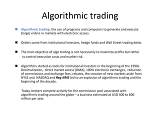  Algorithmic trading: the use of programs and computers to generate and execute
(large) orders in markets with electronic access.
 Orders come from institutional investors, hedge funds and Wall Street trading desks
 The main objective of algo trading is not necessarily to maximize profits but rather
to control execution costs and market risk.
 Algorithms started as tools for institutional investors in the beginning of the 1990s.
Decimalization, direct market access (DMA), 100% electronic exchanges, reduction
of commissions and exchange fees, rebates, the creation of new markets aside from
NYSE and NASDAQ and Reg NMS led to an explosion of algorithmic trading and the
beginning of the decade.
Today, brokers compete actively for the commission pool associated with
algorithmic trading around the globe – a business estimated at USD 400 to 600
million per year.
Algorithmic trading
 