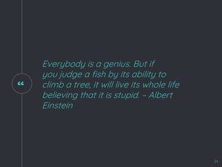 “
Everybody is a genius. But if
you judge a fish by its ability to
climb a tree, it will live its whole life
believing that it is stupid. – Albert
Einstein
24
 