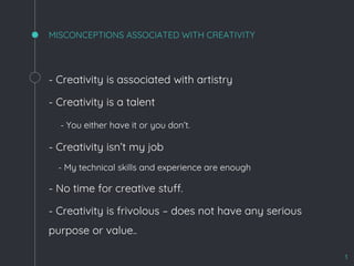 MISCONCEPTIONS ASSOCIATED WITH CREATIVITY
- Creativity is associated with artistry
- Creativity is a talent
- You either have it or you don’t.
- Creativity isn’t my job
- My technical skills and experience are enough
- No time for creative stuff.
- Creativity is frivolous – does not have any serious
purpose or value..
3
 