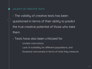 VALIDITY OF CREATIVE TESTS
- The validity of creative tests has been
questioned in terms of their ability to predict
the true creative potential of those who take
them
- Tests have also been criticized for
▫ Unclear instructions,
▫ Lack of suitability for different populations, and
▫ Excessive narrowness in terms of what they measure.
32
 